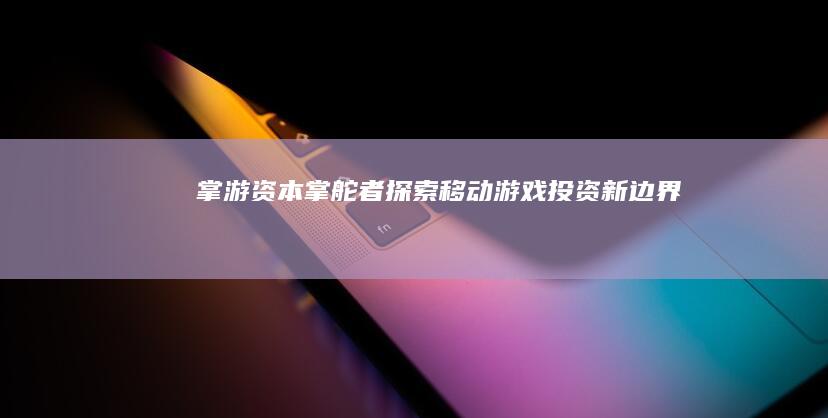 掌游资本掌舵者：探索移动游戏投资新边界