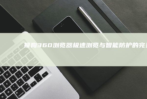 搜狗360浏览器：极速浏览与智能防护的完美融合